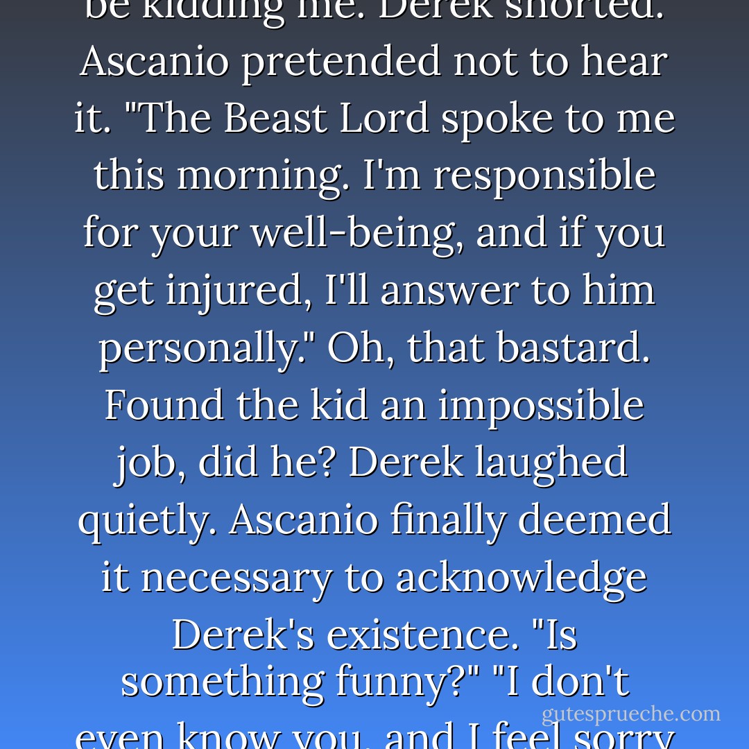 I've been assigned to bodyguard you."<br /><i>You've got to be kidding me.</i><br />Derek snorted.<br />Ascanio pretended not to hear it. "The Beast Lord spoke to me this morning. I'm responsible for your well-being, and if you get injured, I'll answer to him personally."<br />Oh, that bastard. Found the kid an impossible job, did he?<br />Derek laughed quietly.<br />Ascanio finally deemed it necessary to acknowledge Derek's existence. "Is something funny?"<br />"I don't even know you, and I feel sorry for you. - Ilona Andrews
