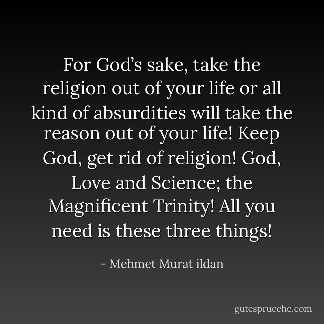 For God’s sake, take the religion out of your life or all kind of absurdities will take the reason out of your life! Keep God, get rid of religion! God, Love and Science; the Magnificent Trinity! All you need is these three things! - Mehmet Murat ildan