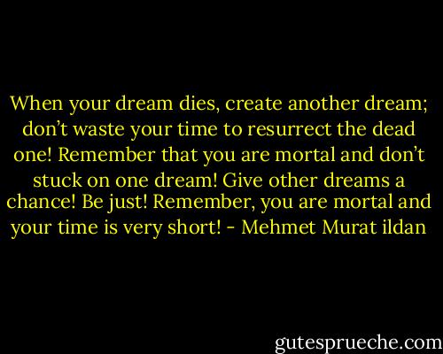 When your dream dies, create another dream; don’t waste your time to resurrect the dead one! Remember that you are mortal and don’t stuck on one dream! Give other dreams a chance! Be just! Remember, you are mortal and your time is very short! - Mehmet Murat ildan