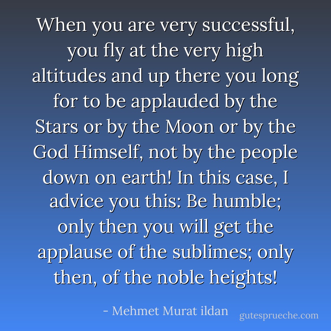 When you are very successful, you fly at the very high altitudes and up there you long for to be applauded by the Stars or by the Moon or by the God Himself, not by the people down on earth! In this case, I advice you this: Be humble; only then you will get the applause of the sublimes; only then, of the noble heights! - Mehmet Murat ildan