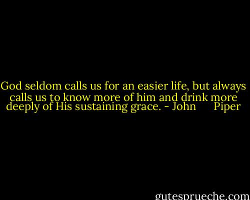 God seldom calls us for an easier life, but always calls us to know more of him and drink more deeply of His sustaining grace. - John      Piper