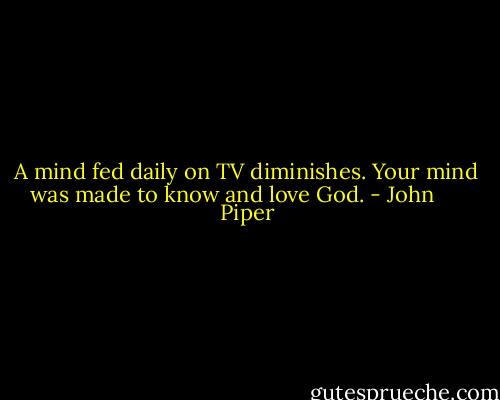 A mind fed daily on TV diminishes. Your mind was made to know and love God. - John      Piper