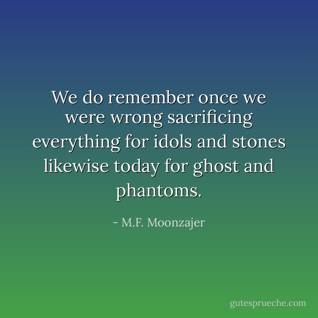 We do remember once we were wrong sacrificing everything for idols and stones likewise today for ghost and phantoms. - M.F. Moonzajer