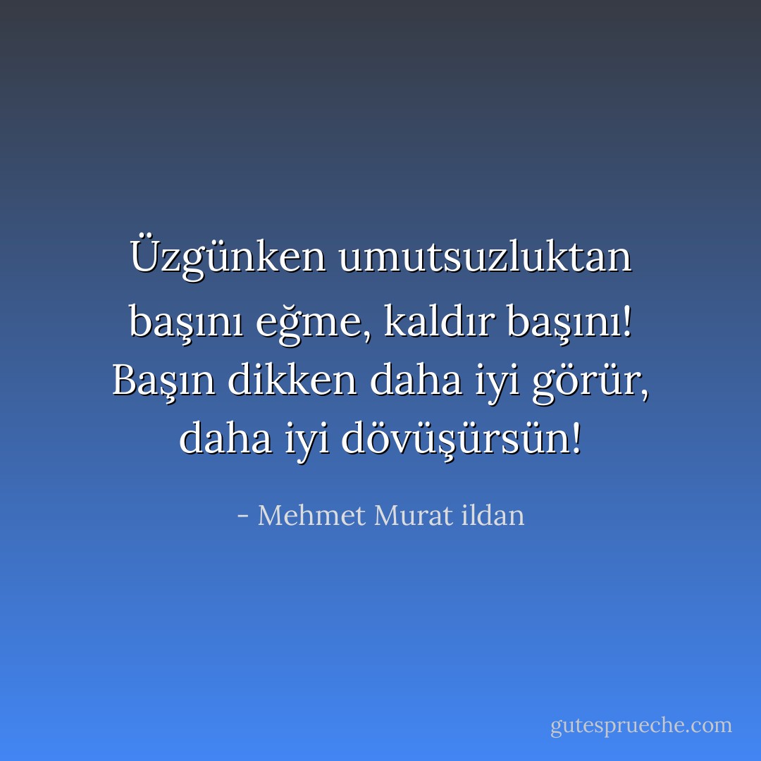 Üzgünken umutsuzluktan başını eğme, kaldır başını! Başın dikken daha iyi görür, daha iyi dövüşürsün! - Mehmet Murat ildan