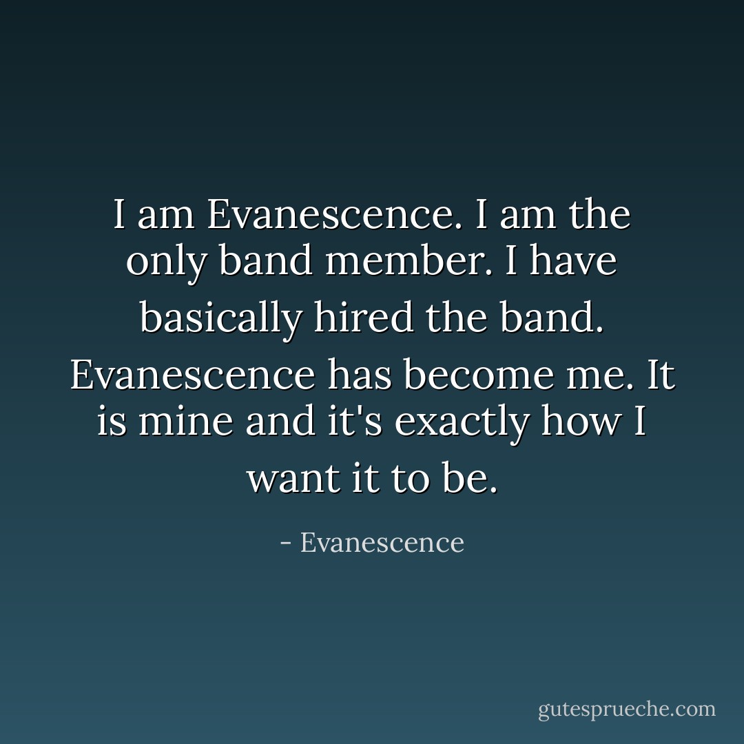 I am Evanescence. I am the only band member. I have basically hired the band. Evanescence has become me. It is mine and it's exactly how I want it to be. - Evanescence