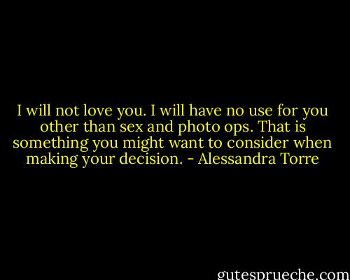 I will not love you. I will have no use for you other than sex and photo ops. That is something you might want to consider when making your decision. - Alessandra Torre