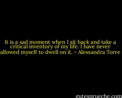 It is a sad moment when I sit back and take a critical inventory of my life. I have never allowed myself to dwell on it. - Alessandra Torre