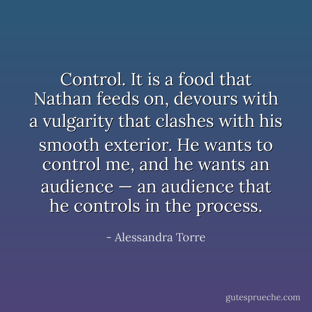 Control. It is a food that Nathan feeds on, devours with a vulgarity that clashes with his smooth exterior. He wants to control me, and he wants an audience — an audience that he controls in the process. - Alessandra Torre
