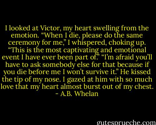 I looked at Victor, my heart swelling from the emotion. “When I die, please do the same ceremony for me,” I whispered, choking up. “This is the most captivating and emotional event I have ever been part of.”<br />“I’m afraid you’ll have to ask somebody else for that because if you die before me I won’t survive it.” He kissed the tip of my nose. I gazed at him with so much love that my heart almost burst out of my chest. - A.B. Whelan