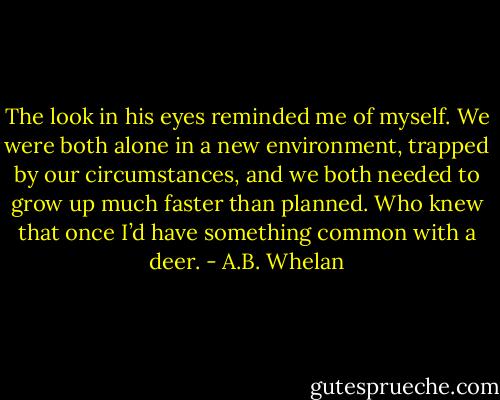 The look in his eyes reminded me of myself. We were both alone in a new environment, trapped by our circumstances, and we both needed to grow up much faster than planned. Who knew that once I’d have something common with a deer. - A.B. Whelan