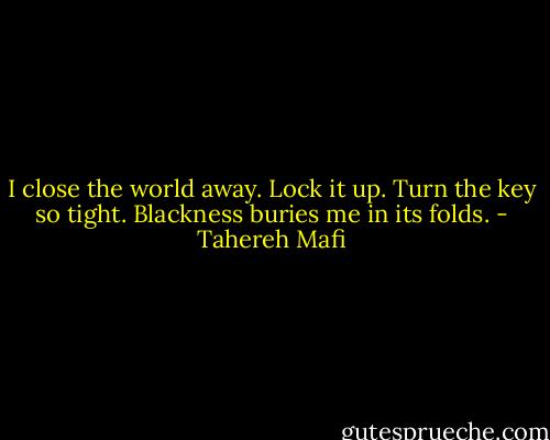 I close the world away. Lock it up. Turn the key so tight. Blackness buries me in its folds. - Tahereh Mafi