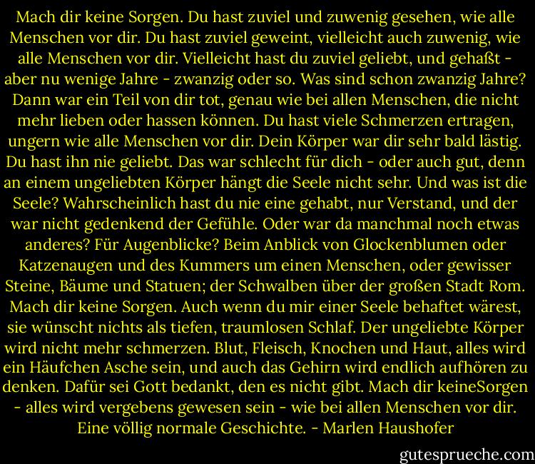Mach dir keine Sorgen. Du hast zuviel und zuwenig gesehen, wie alle Menschen vor dir. Du hast zuviel geweint, vielleicht auch zuwenig, wie alle Menschen vor dir. Vielleicht hast du zuviel geliebt, und gehaßt - aber nu wenige Jahre - zwanzig oder so. Was sind schon zwanzig Jahre? Dann war ein Teil von dir tot, genau wie bei allen Menschen, die nicht mehr lieben oder hassen können.<br />Du hast viele Schmerzen ertragen, ungern wie alle Menschen vor dir. Dein Körper war dir sehr bald lästig. Du hast ihn nie geliebt. Das war schlecht für dich - oder auch gut, denn an einem ungeliebten Körper hängt die Seele nicht sehr. Und was ist die Seele? Wahrscheinlich hast du nie eine gehabt, nur Verstand, und der war nicht gedenkend der Gefühle. Oder war da manchmal noch etwas anderes? Für Augenblicke? Beim Anblick von Glockenblumen oder Katzenaugen und des Kummers um einen Menschen, oder gewisser Steine, Bäume und Statuen; der Schwalben über der großen Stadt Rom.<br />Mach dir keine Sorgen.<br />Auch wenn du mir einer Seele behaftet wärest, sie wünscht nichts als tiefen, traumlosen Schlaf. Der ungeliebte Körper wird nicht mehr schmerzen. Blut, Fleisch, Knochen und Haut, alles wird ein Häufchen Asche sein, und auch das Gehirn wird endlich aufhören zu denken. Dafür sei Gott bedankt, den es nicht gibt.<br />Mach dir keineSorgen - alles wird vergebens gewesen sein - wie bei allen Menschen vor dir. Eine völlig normale Geschichte. - Marlen Haushofer