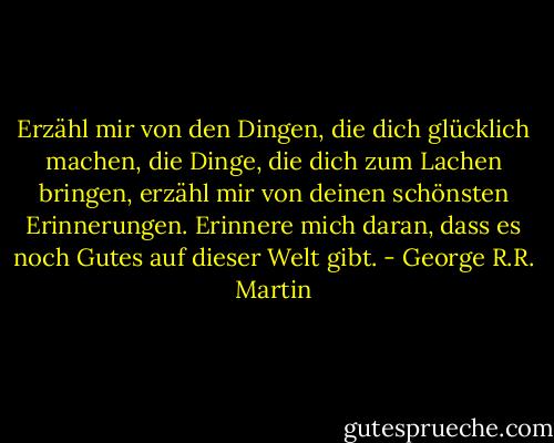 Erzähl mir von den Dingen, die dich glücklich machen, die Dinge, die dich zum Lachen bringen, erzähl mir von deinen schönsten Erinnerungen. Erinnere mich daran, dass es noch Gutes auf dieser Welt gibt. - George R.R. Martin