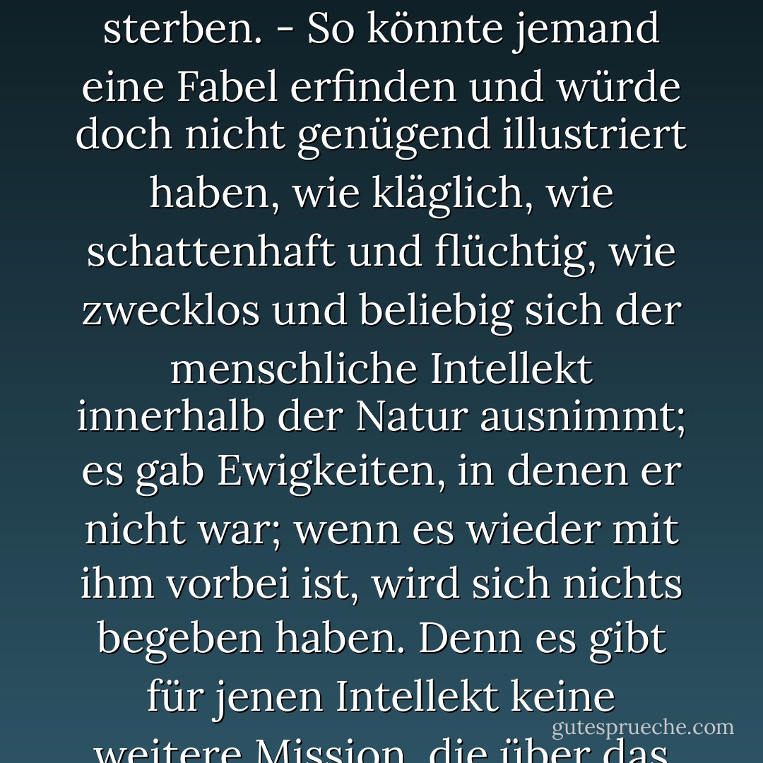 In irgendeinem abgelegenen Winkel des in zahllosen Sonnensystemen flimmernd ausgegossenen Weltalls, gab es einmal ein Gestirn, auf dem kluge Tiere das Erkennen erfanden. Es war die hochmütigste und verlogenste Minute der 'Weltgeschichte': aber doch nur eine Minute. Nach wenigen Atemzügen der Natur erstarrte das Gestirn, und die klugen Tiere mussten sterben. - So könnte jemand eine Fabel erfinden und würde doch nicht genügend illustriert haben, wie kläglich, wie schattenhaft und flüchtig, wie zwecklos und beliebig sich der menschliche Intellekt innerhalb der Natur ausnimmt; es gab Ewigkeiten, in denen er nicht war; wenn es wieder mit ihm vorbei ist, wird sich nichts begeben haben. Denn es gibt für jenen Intellekt keine weitere Mission, die über das Menschenleben hinausführte. Sondern Menschlich ist er, und nur sein Besitzer und Erzeuger nimmt ihn so pathetisch, als ob die Angeln der Welt sich in ihm drehten. Könnten wie uns aber mit der Mücke verständigen, so würden wir vernehmen, dass auch sie mit diesem Pathos durch die Luft schwimmt und in sich das fliegende Zentrum dieser Welt fühlt. - Friedrich Nietzsche