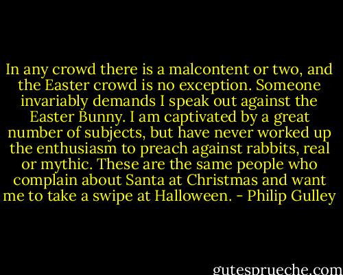 In any crowd there is a malcontent or two, and the Easter crowd is no exception. Someone invariably demands I speak out against the Easter Bunny. I am captivated by a great number of subjects, but have never worked up the enthusiasm to preach against rabbits, real or mythic. These are the same people who complain about Santa at Christmas and want me to take a swipe at Halloween. - Philip Gulley