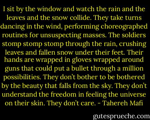 I sit by the window and watch the rain and the leaves and the snow collide. They take turns dancing in the wind, performing choreographed routines for unsuspecting masses. The soldiers stomp stomp stomp through the rain, crushing leaves and fallen snow under their feet. Their hands are wrapped in gloves wrapped around guns that could put a bullet through a million possibilities. They don’t bother to be bothered by the beauty that falls from the sky. They don’t understand the freedom in feeling the universe on their skin. They don’t care. - Tahereh Mafi