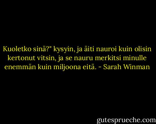Kuoletko sinä?" kysyin, ja äiti nauroi kuin olisin kertonut vitsin, ja se nauru merkitsi minulle enemmän kuin miljoona eitä. - Sarah Winman