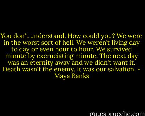 You don't understand. How could you? We were in the worst sort of hell. We weren't living day to day or even hour to hour. We survived minute by excruciating minute. The next day was an eternity away and we didn't want it. Death wasn't the enemy. It was our salvation. - Maya Banks