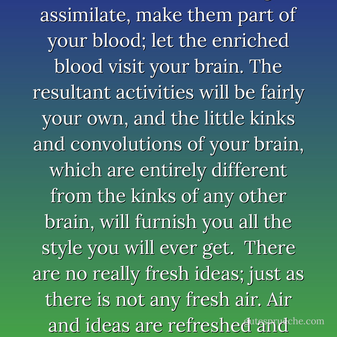 It is commonly said to my little friend Legion: Read the great writers for style. But I say to him: Read the great dead masters for ideas. Devour them, Fletcherize them, digest, assimilate, make them part of your blood; let the enriched blood visit your brain. The resultant activities will be fairly your own, and the little kinks and convolutions of your brain, which are entirely different from the kinks of any other brain, will furnish you all the style you will ever get.<br /><br />There are no really fresh ideas; just as there is not any fresh air. Air and ideas are refreshed and refreshing, vitalized and vitalizing; but the thoughts have been thought before and the air has been breathed before. - Eugene Manlove Rhodes