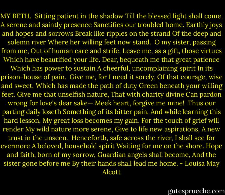 MY BETH.<br /><br />Sitting patient in the shadow<br />Till the blessed light shall come,<br />A serene and saintly presence<br />Sanctifies our troubled home.<br />Earthly joys and hopes and sorrows<br />Break like ripples on the strand<br />Of the deep and solemn river<br />Where her willing feet now stand.<br /><br />O my sister, passing from me,<br />Out of human care and strife,<br />Leave me, as a gift, those virtues<br />Which have beautified your life.<br />Dear, bequeath me that great patience<br />Which has power to sustain<br />A cheerful, uncomplaining spirit<br />In its prison-house of pain.<br /><br />Give me, for I need it sorely,<br />Of that courage, wise and sweet,<br />Which has made the path of duty<br />Green beneath your willing feet.<br />Give me that unselfish nature,<br />That with charity divine<br />Can pardon wrong for love's dear sake—<br />Meek heart, forgive me mine!<br /><br />Thus our parting daily loseth<br />Something of its bitter pain,<br />And while learning this hard lesson,<br />My great loss becomes my gain.<br />For the touch of grief will render<br />My wild nature more serene,<br />Give to life new aspirations,<br />A new trust in the unseen.<br /><br />Henceforth, safe across the river,<br />I shall see for evermore<br />A beloved, household spirit<br />Waiting for me on the shore.<br />Hope and faith, born of my sorrow,<br />Guardian angels shall become,<br />And the sister gone before me<br />By their hands shall lead me home. - Louisa May Alcott
