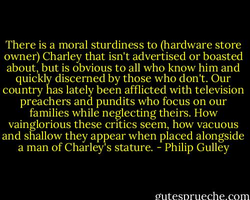 There is a moral sturdiness to (hardware store owner) Charley that isn't advertised or boasted about, but is obvious to all who know him and quickly discerned by those who don't. Our country has lately been afflicted with television preachers and pundits who focus on our families while neglecting theirs. How vainglorious these critics seem, how vacuous and shallow they appear when placed alongside a man of Charley's stature. - Philip Gulley