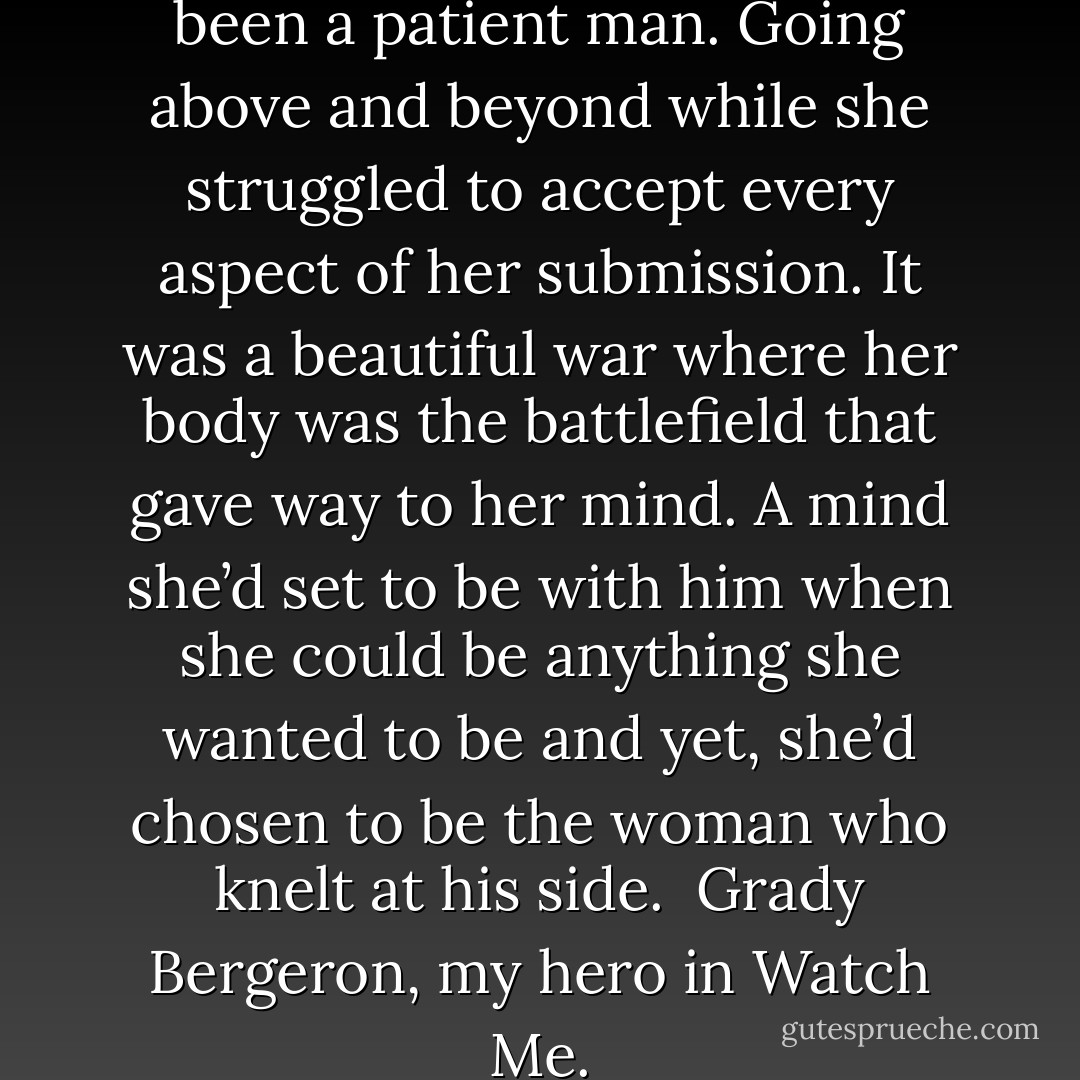 His heart pounded faster. He’d been a patient man. Going above and beyond while she struggled to accept every aspect of her submission. It was a beautiful war where her body was the battlefield that gave way to her mind. A mind she’d set to be with him when she could be anything she wanted to be and yet, she’d chosen to be the woman who knelt at his side.<br /><br />Grady Bergeron, my hero in Watch Me. - Riley  Murphy