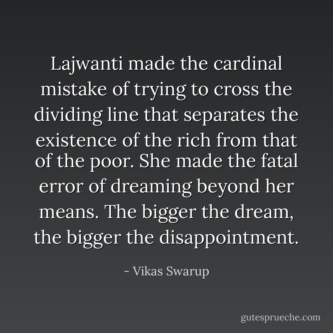 Lajwanti made the cardinal mistake of trying to cross the dividing line that separates the existence of the rich from that of the poor. She made the fatal error of dreaming beyond her means. The bigger the dream, the bigger the disappointment. - Vikas Swarup