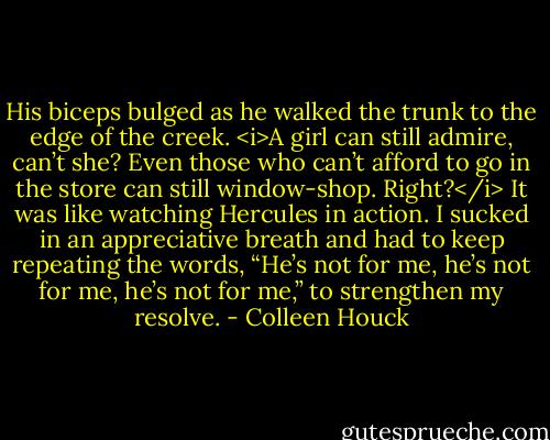 His biceps bulged as he walked the trunk to the edge of the creek.<br /><i>A girl can still admire, can’t she? Even those who can’t afford to go in the store can still window-shop. Right?</i><br />It was like watching Hercules in action. I sucked in an appreciative breath and had to keep repeating the words, “He’s not for me, he’s not for me, he’s not for me,” to strengthen my resolve. - Colleen Houck
