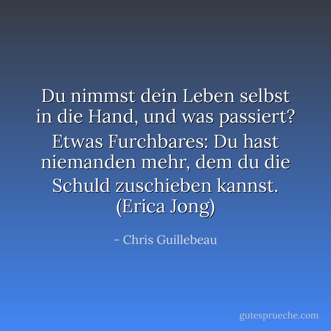 Du nimmst dein Leben selbst in die Hand, und was passiert? Etwas Furchbares: Du hast niemanden mehr, dem du die Schuld zuschieben kannst. (Erica Jong) - Chris Guillebeau