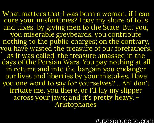 What matters that I was born a woman, if I can cure your misfortunes? I pay my share of tolls and taxes, by giving men to the State. But you, you miserable greybeards, you contribute nothing to the public charges; on the contrary, you have wasted the treasure of our forefathers, as it was called, the treasure amassed in the days of the Persian Wars. You pay nothing at all in return; and into the bargain you endanger our lives and liberties by your mistakes. Have you one word to say for yourselves?... Ah! don't irritate me, you there, or I'll lay my slipper across your jaws; and it's pretty heavy. - Aristophanes