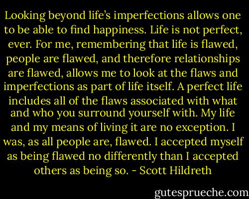 Looking beyond life’s imperfections allows one to be able to find happiness. Life is not perfect, ever. For me, remembering that life is flawed, people are flawed, and therefore relationships are flawed, allows me to look at the flaws and imperfections as part of life itself. A perfect life includes all of the flaws associated with what and who you surround yourself with. My life and my means of living it are no exception. I was, as all people are, flawed. I accepted myself as being flawed no differently than I accepted others as being so. - Scott Hildreth