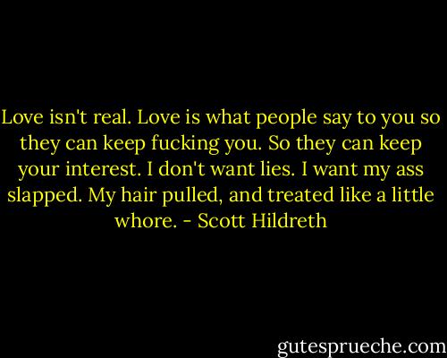 Love isn't real. Love is what people say to you so they can keep fucking you. So they can keep your interest. I don't want lies. I want my ass slapped. My hair pulled, and treated like a little whore. - Scott Hildreth