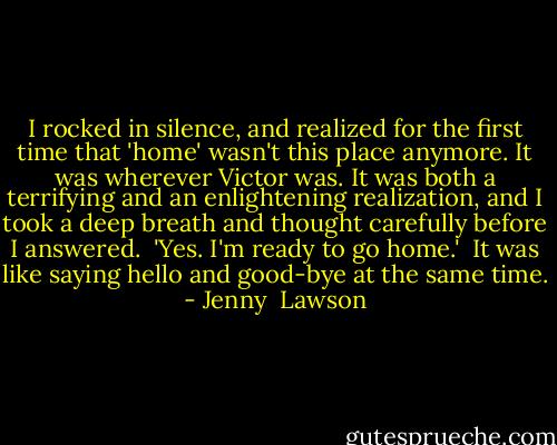 I rocked in silence, and realized for the first time that 'home' wasn't this place anymore. It was wherever Victor was. It was both a terrifying and an enlightening realization, and I took a deep breath and thought carefully before I answered.<br /><br />'Yes. I'm ready to go home.'<br /><br />It was like saying hello and good-bye at the same time. - Jenny  Lawson