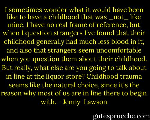I sometimes wonder what it would have been like to have a childhood that was _not_ like mine. I have no real frame of reference, but when I question strangers I've found that their childhood generally had much less blood in it, and also that strangers seem uncomfortable when you question them about their childhood. But really, what else are you going to talk about in line at the liquor store? Childhood trauma seems like the natural choice, since it's the reason why most of us are in line there to begin with. - Jenny  Lawson