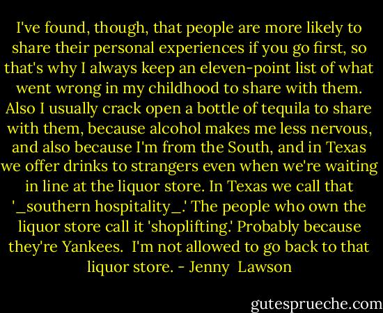 I've found, though, that people are more likely to share their personal experiences if you go first, so that's why I always keep an eleven-point list of what went wrong in my childhood to share with them. Also I usually crack open a bottle of tequila to share with them, because alcohol makes me less nervous, and also because I'm from the South, and in Texas we offer drinks to strangers even when we're waiting in line at the liquor store. In Texas we call that '_southern hospitality_.' The people who own the liquor store call it 'shoplifting.' Probably because they're Yankees.<br /><br />I'm not allowed to go back to that liquor store. - Jenny  Lawson