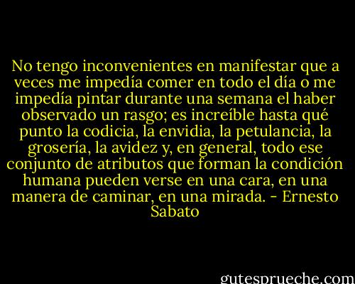 No tengo inconvenientes en manifestar que a veces me impedía comer en todo el día o me impedía pintar durante una semana el haber observado un rasgo; es increíble hasta qué punto la codicia, la envidia, la petulancia, la grosería, la avidez y, en general, todo ese conjunto de atributos que forman la condición humana pueden verse en una cara, en una manera de caminar, en una mirada. - Ernesto Sabato