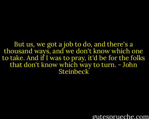 But us, we got a job to do, and there's a thousand ways, and we don't know which one to take. And if I was to pray, it'd be for the folks that don't know which way to turn. - John Steinbeck