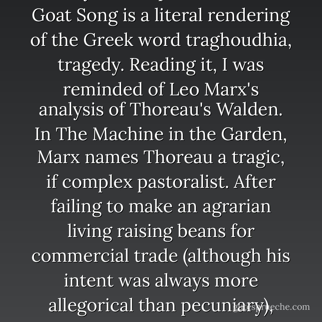 Kessler depicts his developing intimacy with a handful of dairy goats and offers an enviable glimpse of the pastoral good life. Yet he also cautions, "Wherever the notion of paradise exists, so does the idea that it was lost. Paradise is always in the past." The title Goat Song is a literal rendering of the Greek word traghoudhia, tragedy. Reading it, I was reminded of Leo Marx's analysis of Thoreau's Walden. In The Machine in the Garden, Marx names Thoreau a tragic, if complex pastoralist. After failing to make an agrarian living raising beans for commercial trade (although his intent was always more allegorical than pecuniary), Thoreau ends Walden by replacing the pastoral idea where it originated: in literature. Paradise, Marx concludes, is not ultimately to be found at Walden Pond; it is to be found in the pages of Walden. - Heather Paxson