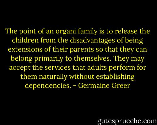 The point of an organi family is to release the children from the disadvantages of being extensions of their parents so that they can belong primarily to themselves. They may accept the services that adults perform for them naturally without establishing dependencies. - Germaine Greer