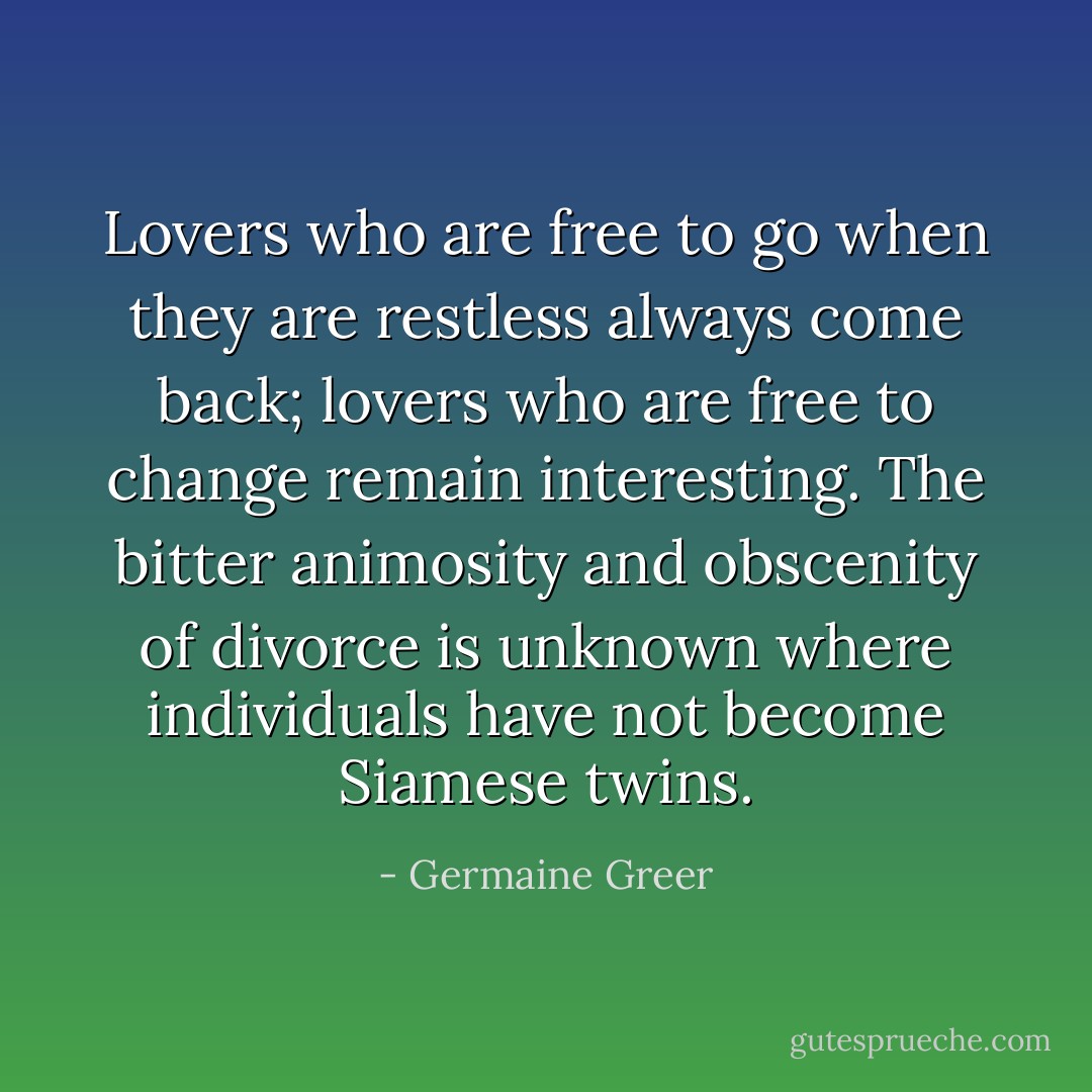 Lovers who are free to go when they are restless always come back; lovers who are free to change remain interesting. The bitter animosity and obscenity of divorce is unknown where individuals have not become Siamese twins. - Germaine Greer