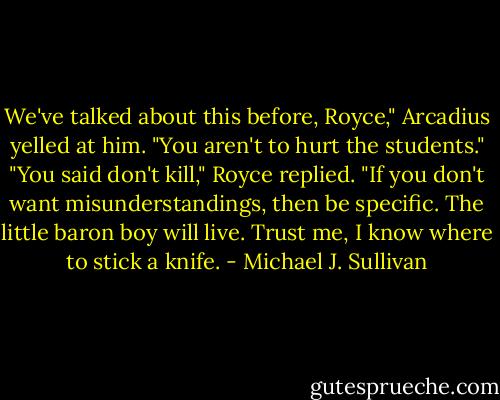 We've talked about this before, Royce," Arcadius yelled at him. "You aren't to hurt the students."<br />"You said don't kill," Royce replied. "If you don't want misunderstandings, then be specific. The little baron boy will live. Trust me, I know where to stick a knife. - Michael J. Sullivan