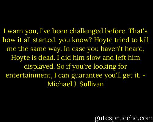 I warn you, I've been challenged before. That's how it all started, you know? Hoyte tried to kill me the same way. In case you haven't heard, Hoyte is dead. I did him slow and left him displayed. So if you're looking for entertainment, I can guarantee you'll get it. - Michael J. Sullivan