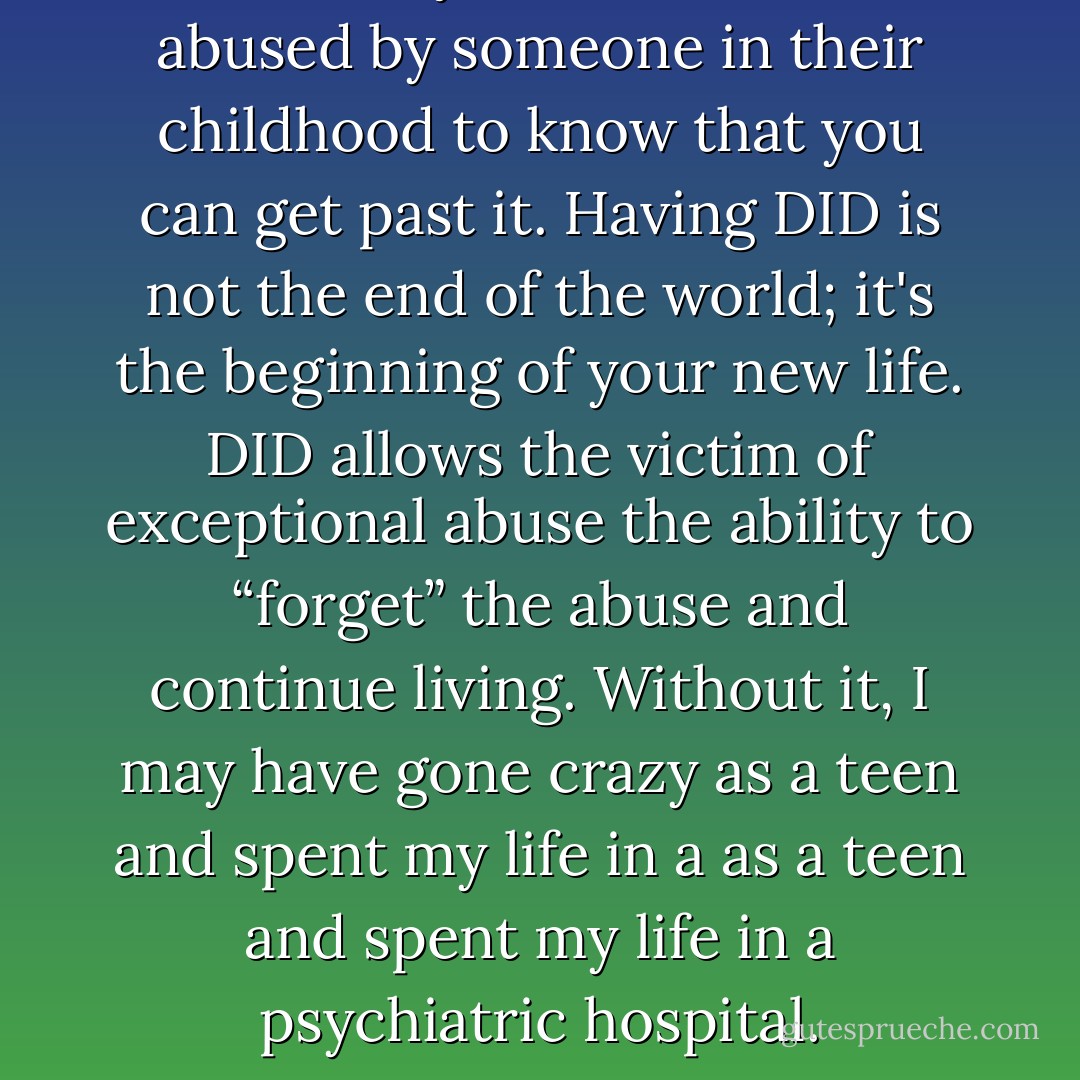 I want everyone that has been abused by someone in their childhood to know that you can get past it. Having DID is not the end of the world; it's the beginning of your new life. DID allows the victim of exceptional abuse the ability to “forget” the abuse and continue living. Without it, I may have gone crazy as a teen and spent my life in a as a teen and spent my life in a psychiatric hospital. - Dauna Cole