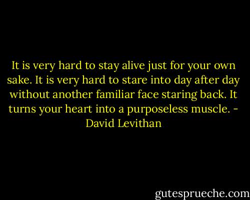 It is very hard to stay alive just for your own sake. It is very hard to stare into day after day without another familiar face staring back. It turns your heart into a purposeless muscle. - David Levithan