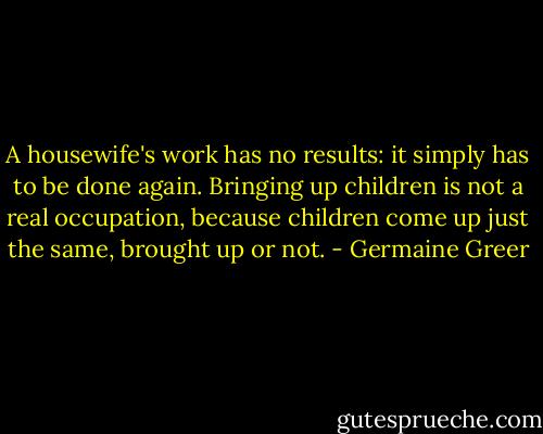 A housewife's work has no results: it simply has to be done again. Bringing up children is not a real occupation, because children come up just the same, brought up or not. - Germaine Greer
