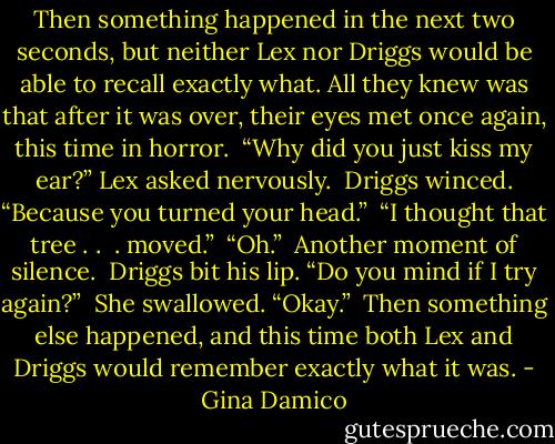 Then something happened in the next two seconds, but neither Lex nor Driggs would be able to recall exactly what. All they knew was that after it was over, their eyes met once again, this time in horror. <br />“Why did you just kiss my ear?” Lex asked nervously. <br />Driggs winced. “Because you turned your head.” <br />“I thought that tree . .  . moved.” <br />“Oh.” <br />Another moment of silence. <br />Driggs bit his lip. “Do you mind if I try again?” <br />She swallowed. “Okay.” <br />Then something else happened, and this time both Lex and Driggs would remember exactly what it was. - Gina Damico