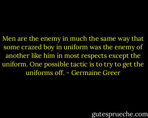 Men are the enemy in much the same way that some crazed boy in uniform was the enemy of another like him in most respects except the uniform. One possible tactic is to try to get the uniforms off. - Germaine Greer