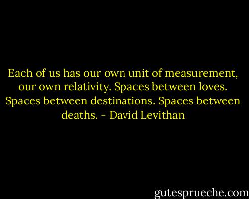 Each of us has our own unit of measurement, our own relativity. Spaces between loves. Spaces between destinations. Spaces between deaths. - David Levithan