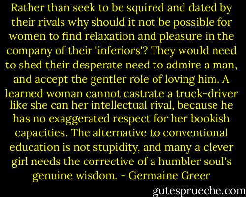 Rather than seek to be squired and dated by their rivals why should it not be possible for women to find relaxation and pleasure in the company of their 'inferiors'? They would need to shed their desperate need to admire a man, and accept the gentler role of loving him. A learned woman cannot castrate a truck-driver like she can her intellectual rival, because he has no exaggerated respect for her bookish capacities. The alternative to conventional education is not stupidity, and many a clever girl needs the corrective of a humbler soul's genuine wisdom. - Germaine Greer