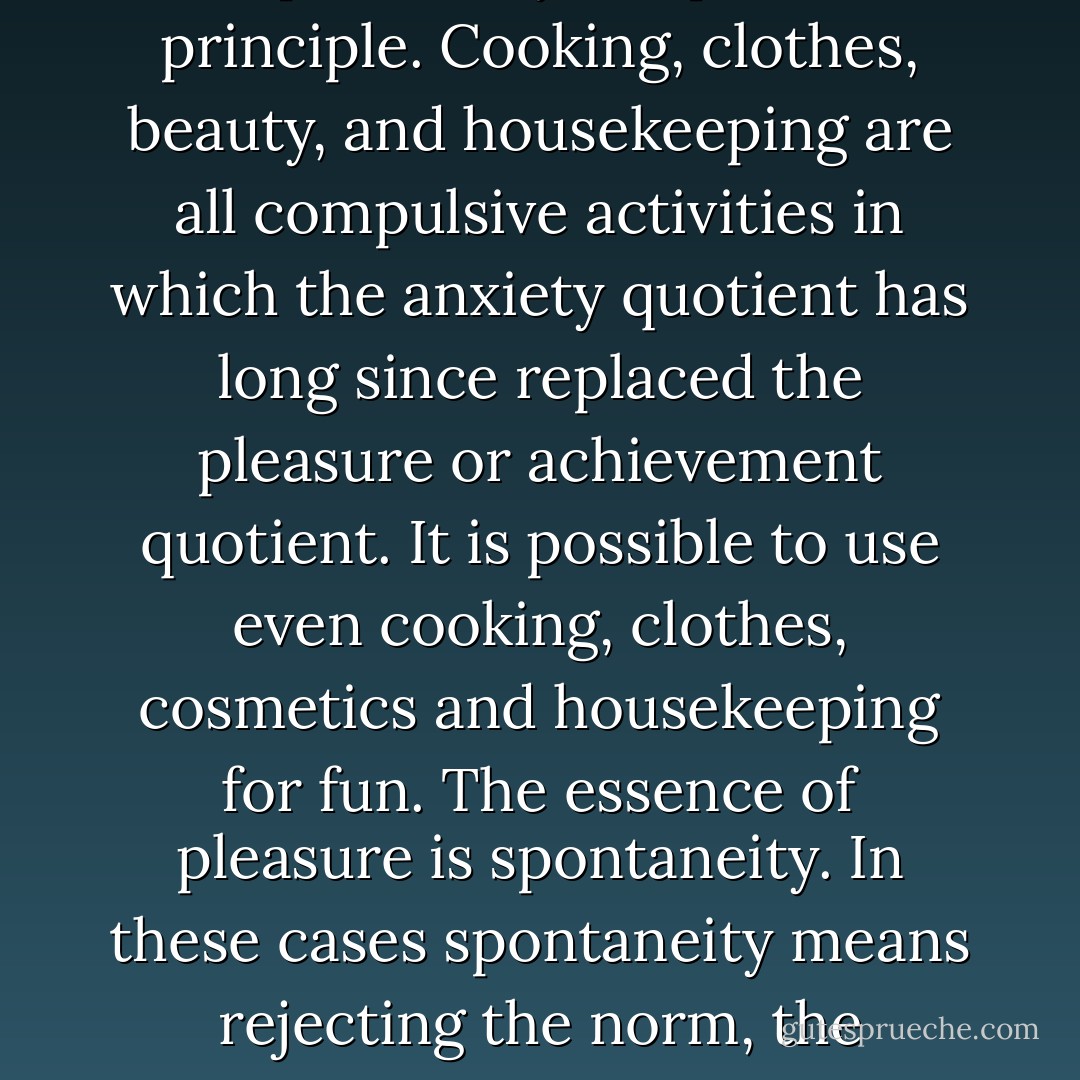 The chief means of liberating women is replacing of compulsiveness and compulsion by the pleasure principle. Cooking, clothes, beauty, and housekeeping are all compulsive activities in which the anxiety quotient has long since replaced the pleasure or achievement quotient. It is possible to use even cooking, clothes, cosmetics and housekeeping for fun. The essence of pleasure is spontaneity. In these cases spontaneity means rejecting the norm, the standard that one must live up to, and establishing a self-regulating principle. - Germaine Greer